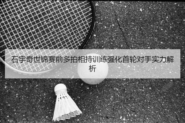 石宇奇世锦赛前多拍相持训练强化首轮对手实力解析